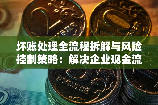 北京坏账处理全流程拆解与风险控制策略：解决企业现金流顽疾的实战指南
