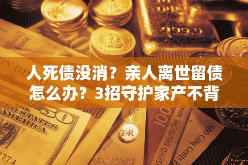 北京人死债没消？亲人离世留债怎么办？3招守护家产不背锅