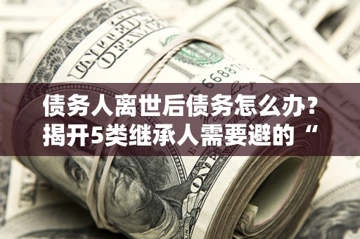 北京债务人离世后债务怎么办？揭开5类继承人需要避的“坑”